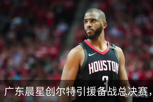广东晨星创尔特引援备战总决赛，中冠赛场重现归化强援？